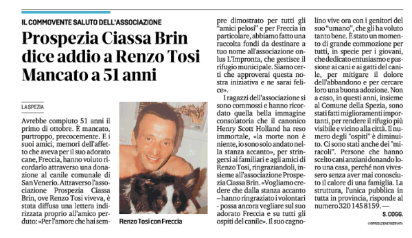 In questo articolo della giornalista Sondra Coggio uscito  su Il Secolo XIX si racconta la lodevole iniziativa di  raccolta fondi organizzata dall'assoziazione ProSpezia Ciassa Brin in favore del canile municipale della Spezia in memoria di Renzo Tosi.
 
Per agevolarne la lettura riportiamo qui sotto il contenuto dell’articolo in maniera integrale:
 
Avrebbe compiuto 51 anni il primo di ottobre. È mancato, purtroppo, precocemente. E i suoi amici, memori dell’affetto che aveva per il suo adorato cane, Freccia, hanno voluto ricordarlo attraverso una donazione al canile comunale di San Venerio. Attraverso l’associazione Prospezia Ciassa Brin, ove Renzo Tosi viveva, è stata diffusa una lettera indirizzata proprio all’amico perduto: «Per l’amore che hai sempre dimostrato per tutti gli “amici pelosi” e per Freccia in particolare, abbiamo fatto una raccolta fondi da destinare a tuo nome all'associazione onlus L’Impronta, che gestisce il rifugio municipale. Siamo certi che approverai questa nostra iniziativa e ne sarai felice». I ragazzi dell’associazione si sono commossi e hanno ricordato quella bella immagine consolatoria che il canonico Henry Scott Holland ha reso immortale, «la morte non è niente, io sono solo andato nella stanza accanto», per stringersi ai familiari e agli amici di Renzo Tosi, ringraziandoli, insieme all’associazione Prospezia Ciassa Brin. «Vogliamo credere che dalla stanza accanto – hanno ringraziato i volontari - possa ancora vegliare sul suo adorato Freccia e su tutti gli ospiti del canile». Il suo cagnolino vive ora con i genitori del suo “umano”, che gli ha voluto tanto bene. È stato un momento di grande commozione per tutti, in specie per i giovani, che dedicato entusiasmo e passione ai cani e ai gatti del canile, per mitigare il dolore dell’abbandono e per cercare loro una buona adozione. Non a caso, in questi anni, insieme al Comune della Spezia, sono stati fatti miglioramenti importanti, per rendere il rifugio più visibile e vicino alla città. Il numero degli 